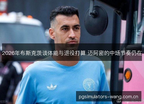 2026年布斯克茨谈体能与退役打算 迈阿密的中场节奏仍在